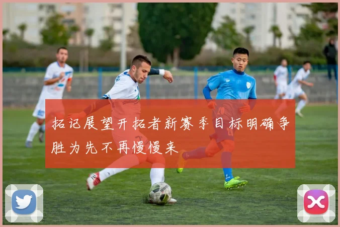 拓记展望开拓者新赛季目标明确争胜为先不再慢慢来