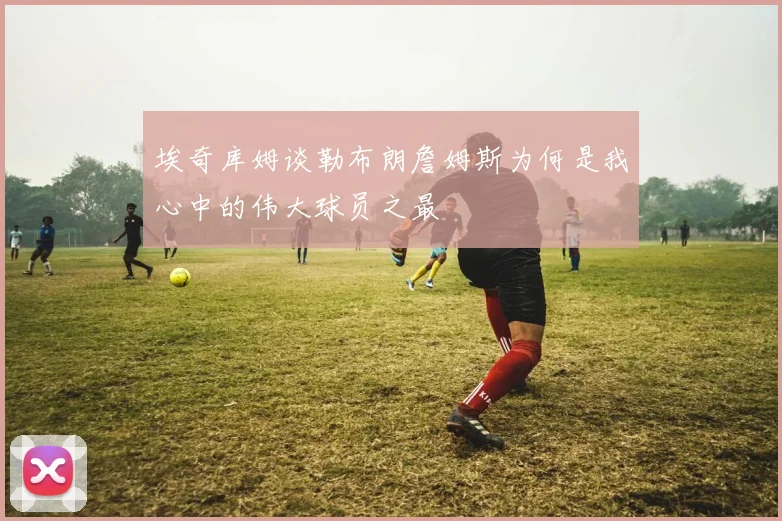 埃奇库姆谈勒布朗詹姆斯为何是我心中的伟大球员之最