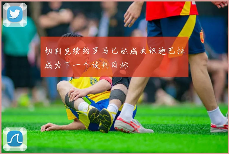 切利克续约罗马已达成共识迪巴拉成为下一个谈判目标