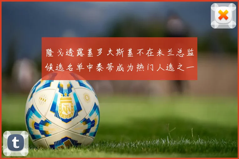隆戈透露基罗夫斯基不在米兰总监候选名单中泰蒂成为热门人选之一