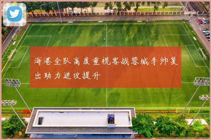 海港全队高度重视客战蓉城李帅复出助力进攻提升