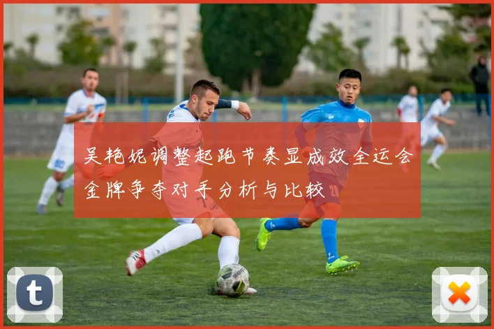 吴艳妮调整起跑节奏显成效全运会金牌争夺对手分析与比较