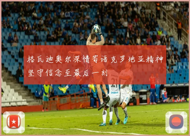 格瓦迪奥尔深情寄语克罗地亚精神坚守信念至最后一刻