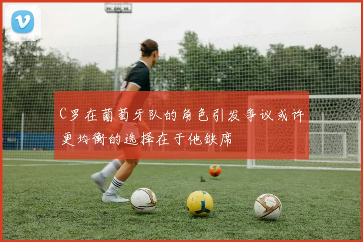 C罗在葡萄牙队的角色引发争议或许更均衡的选择在于他缺席