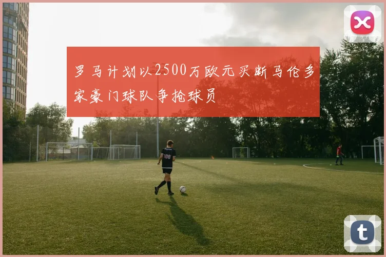 罗马计划以2500万欧元买断马伦多家豪门球队争抢球员
