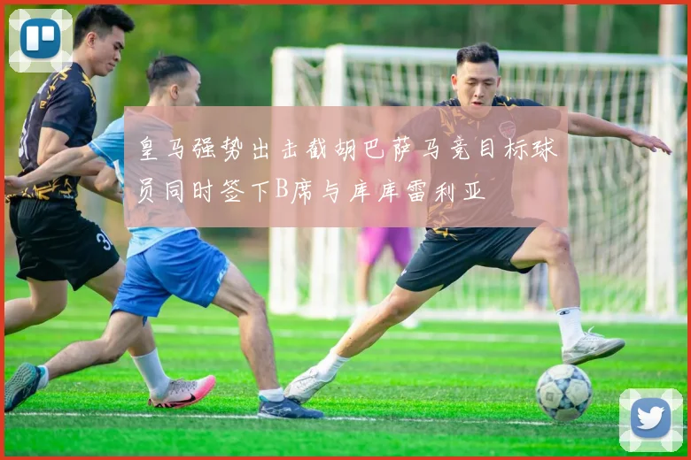 皇马强势出击截胡巴萨马竞目标球员同时签下B席与库库雷利亚