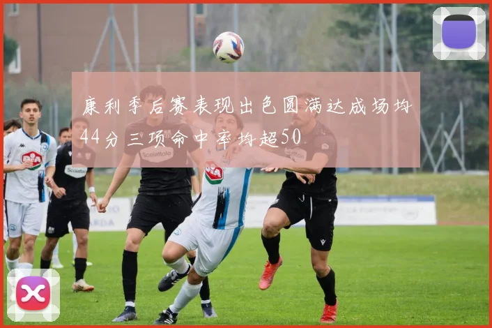 康利季后赛表现出色圆满达成场均44分三项命中率均超50