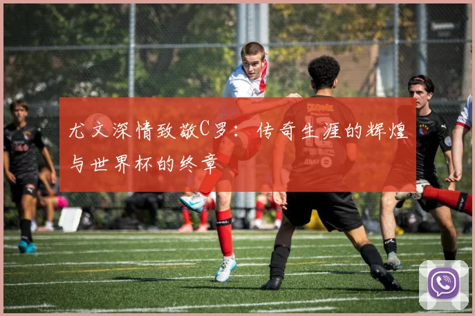 尤文深情致敬C罗：传奇生涯的辉煌与世界杯的终章