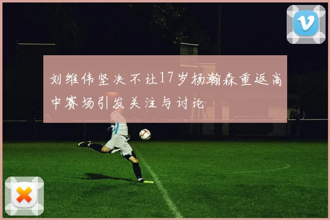 刘维伟坚决不让17岁杨瀚森重返高中赛场引发关注与讨论