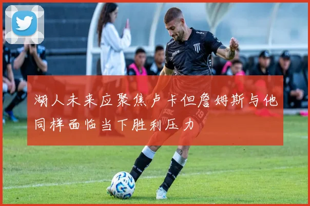 湖人未来应聚焦卢卡但詹姆斯与他同样面临当下胜利压力