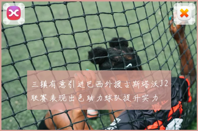 三镇有意引进巴西外援古斯塔沃J2联赛表现出色助力球队提升实力