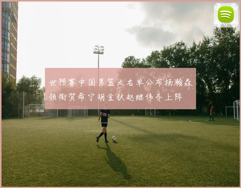 世预赛中国男篮大名单公布杨瀚森领衔贺希宁胡金秋赵继伟齐上阵