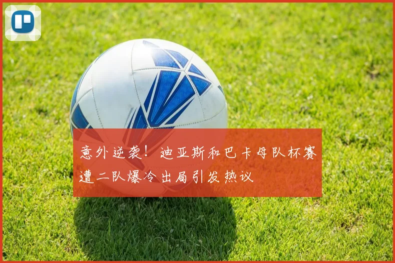 意外逆袭！迪亚斯和巴卡母队杯赛遭二队爆冷出局引发热议