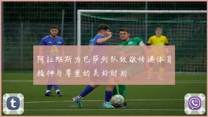 阿拉维斯为巴萨列队致敬传递体育精神与尊重的美好时刻