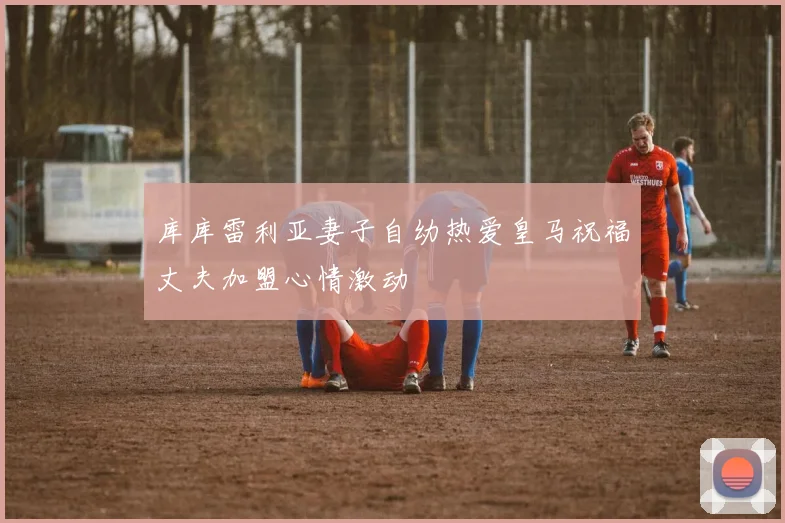 库库雷利亚妻子自幼热爱皇马祝福丈夫加盟心情激动