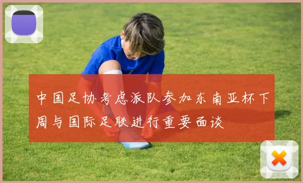 中国足协考虑派队参加东南亚杯下周与国际足联进行重要面谈