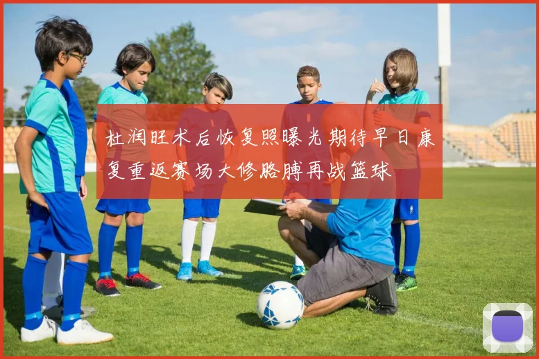 杜润旺术后恢复照曝光期待早日康复重返赛场大修胳膊再战篮球