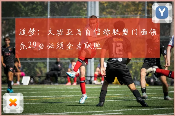 追梦：文班亚马自信称联盟门面领先29分必须全力取胜
