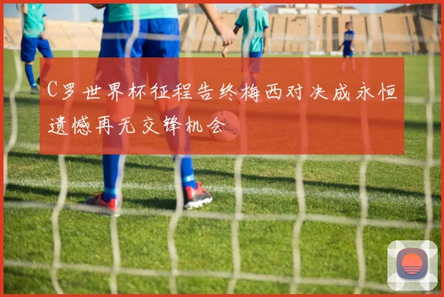 C罗世界杯征程告终梅西对决成永恒遗憾再无交锋机会