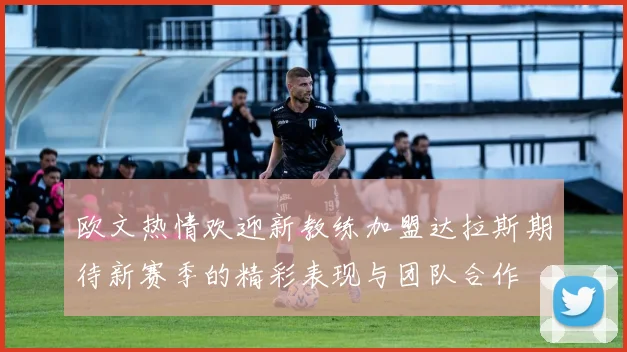 欧文热情欢迎新教练加盟达拉斯期待新赛季的精彩表现与团队合作