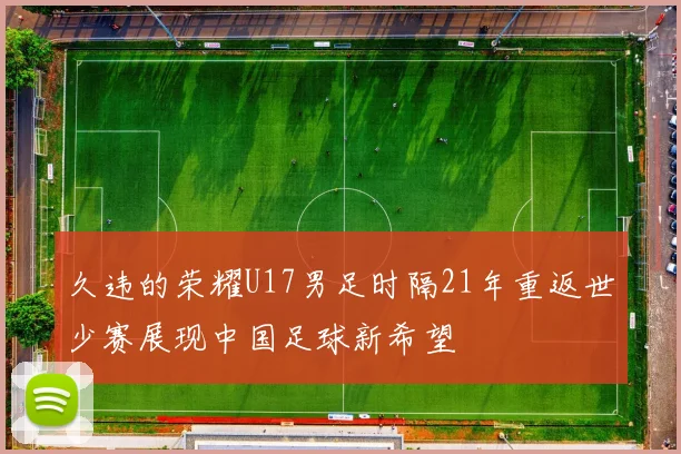 久违的荣耀U17男足时隔21年重返世少赛展现中国足球新希望